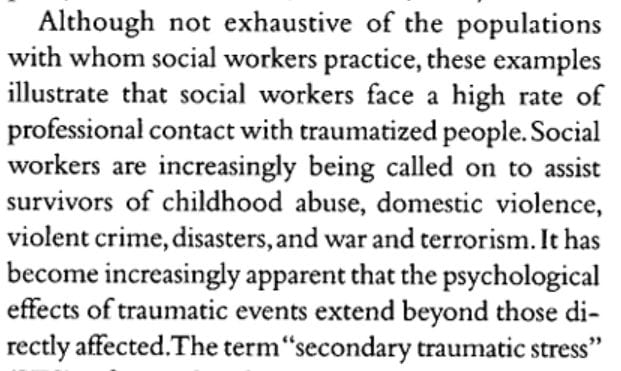 Although not exhaustive of the populations with whom social workers practice, these examples illustrate that social workers face a high rate of professional contact with traumatized people. Social workers are increasingly bein called on to assist survivors of childhood abuse, domestic violence, violent crime, disasters, and war and terorrism. It has become increasingly apparent that the psychological effects of traumatic events extend beyond those directly affected.