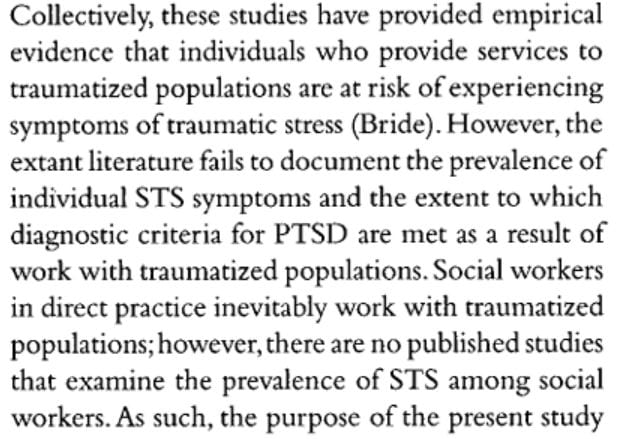 Collectively, these studies have provided empirical evidence that individuals who provide services to traumatized populations are at risk of experiencing symptoms of traumatic stress (Bride). However, the extant literature fails to document the prevalence of individual STS symptoms and the extent to which diagnostic criteria for PTSD are met as a result of work with traumatized populations. Social workers in direct practice inevitably work with traumatized populations; however, there are no published studies that examine the prevalence of STS among social workers.