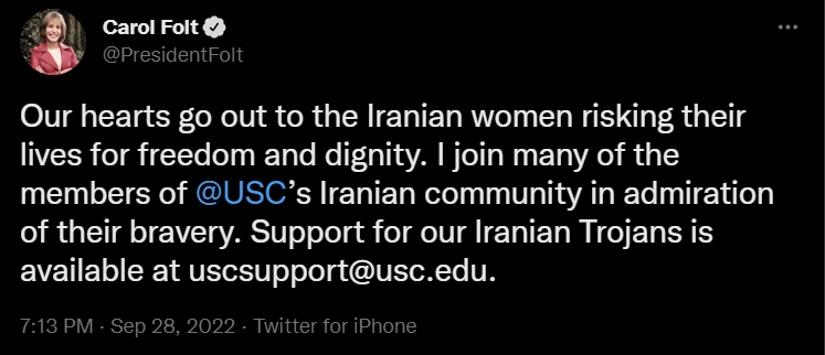 Twitter Message from President Folt. Our hearts go out to the Iranian women risking their lives for freedom and dignity. I join many of the members of @USC's Iranian community in admiration of their bravery. Support for our Iranian Trojans is available at uscsupport@usc.edu