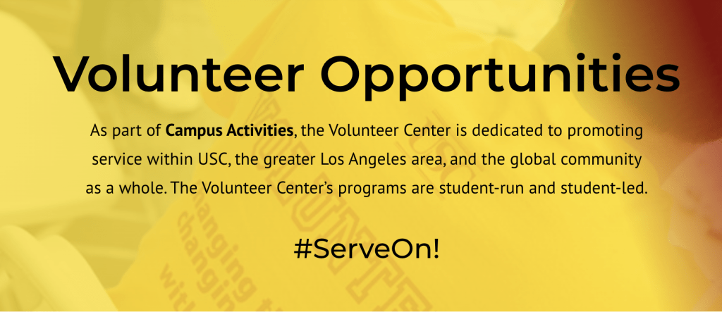 Volunteer Opportunities. As part of Campus Activities, the Volunteer Center is dedicated to promoting service within USC, the greater Los Angeles area, and the global community as a whole. The Volunteer Center's programs are a student- run and student-led. #ServeOn